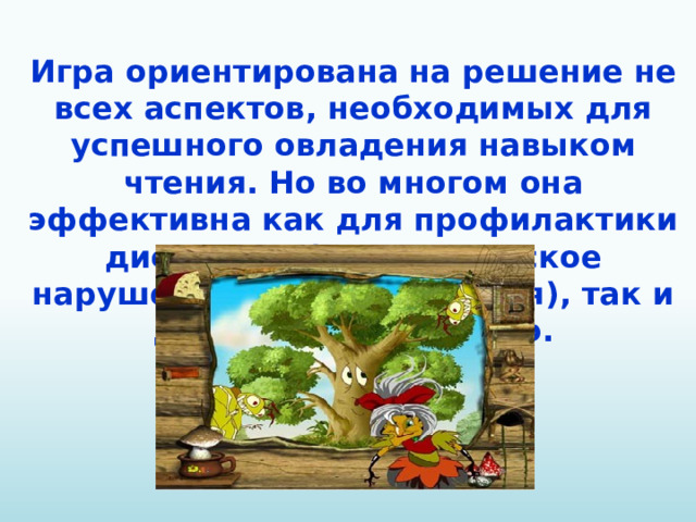 Игра ориентирована на решение не всех аспектов, необходимых для успешного овладения навыком чтения. Но во многом она эффективна как для профилактики дислексии (специфическое нарушение процесса чтения), так и для обучения чтению.
