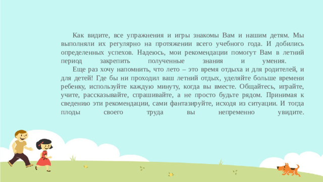 Как видите, все упражнения и игры знакомы Вам и нашим детям. Мы выполняли их регулярно на протяжении всего учебного года. И добились определенных успехов. Надеюсь, мои рекомендации помогут Вам в летний период закрепить полученные знания и умения.   Еще раз хочу напомнить, что лето – это время отдыха и для родителей, и для детей! Где бы ни проходил ваш летний отдых, уделяйте больше времени ребенку, используйте каждую минуту, когда вы вместе. Общайтесь, играйте, учите, рассказывайте, спрашивайте, а не просто будьте рядом. Принимая к сведению эти рекомендации, сами фантазируйте, исходя из ситуации. И тогда плоды своего труда вы непременно увидите.
