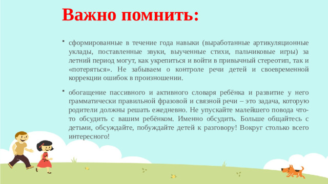 Важно помнить: сформированные в течение года навыки (выработанные артикуляционные уклады, поставленные звуки, выученные стихи, пальчиковые игры) за летний период могут, как укрепиться и войти в привычный стереотип, так и «потеряться». Не забываем о контроле речи детей и своевременной коррекции ошибок в произношении. обогащение пассивного и активного словаря ребёнка и развитие у него грамматически правильной фразовой и связной речи – это задача, которую родители должны решать ежедневно. Не упускайте малейшего повода что-то обсудить с вашим ребёнком. Именно обсудить. Больше общайтесь с детьми, обсуждайте, побуждайте детей к разговору! Вокруг столько всего интересного!