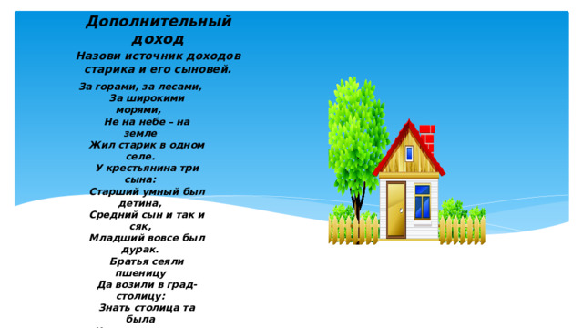 Дополнительный доход Назови источник доходов старика и его сыновей.  За горами, за лесами,  За широкими морями,  Не на небе – на земле  Жил старик в одном селе.  У крестьянина три сына:  Старший умный был детина,  Средний сын и так и сяк,  Младший вовсе был дурак.  Братья сеяли пшеницу  Да возили в град-столицу:  Знать столица та была  Недалече от села.  Там пшеницу продавали,  Деньги счётом принимали  И с набитою сумой  Возвращалися домой.