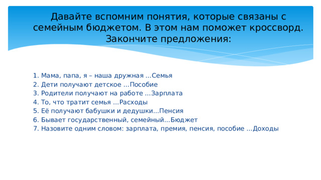 Давайте вспомним понятия, которые связаны с семейным бюджетом. В этом нам поможет кроссворд. Закончите предложения: 1. Мама, папа, я – наша дружная …Семья 2. Дети получают детское …Пособие 3. Родители получают на работе …Зарплата 4. То, что тратит семья …Расходы 5. Её получают бабушки и дедушки…Пенсия 6. Бывает государственный, семейный…Бюджет 7. Назовите одним словом: зарплата, премия, пенсия, пособие …Доходы