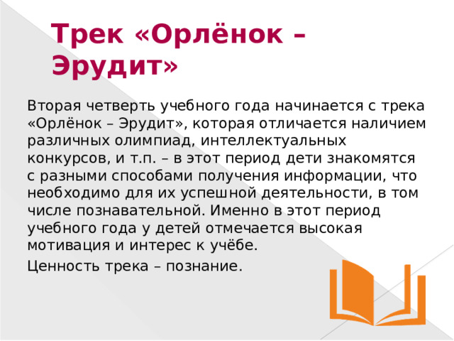 Трек «Орлёнок – Эрудит» Вторая четверть учебного года начинается с трека «Орлёнок – Эрудит», которая отличается наличием различных олимпиад, интеллектуальных конкурсов, и т.п. – в этот период дети знакомятся с разными способами получения информации, что необходимо для их успешной деятельности, в том числе познавательной. Именно в этот период учебного года у детей отмечается высокая мотивация и интерес к учёбе. Ценность трека – познание.