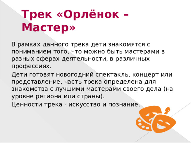 Трек «Орлёнок – Мастер» В рамках данного трека дети знакомятся с пониманием того, что можно быть мастерами в разных сферах деятельности, в различных профессиях. Дети готовят новогодний спектакль, концерт или представление, часть трека определена для знакомства с лучшими мастерами своего дела (на уровне региона или страны). Ценности трека - искусство и познание.
