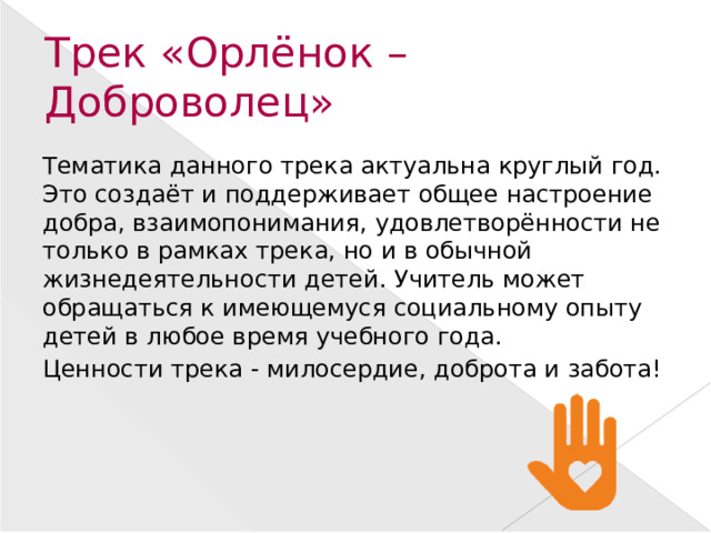Трек «Орлёнок – Доброволец» Тематика данного трека актуальна круглый год. Это создаёт и поддерживает общее настроение добра, взаимопонимания, удовлетворённости не только в рамках трека, но и в обычной жизнедеятельности детей. Учитель может обращаться к имеющемуся социальному опыту детей в любое время учебного года. Ценности трека - милосердие, доброта и забота!