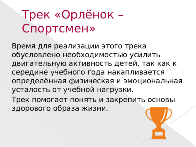Трек «Орлёнок – Спортсмен» Время для реализации этого трека обусловлено необходимостью усилить двигательную активность детей, так как к середине учебного года накапливается определённая физическая и эмоциональная усталость от учебной нагрузки. Трек помогает понять и закрепить основы здорового образа жизни.