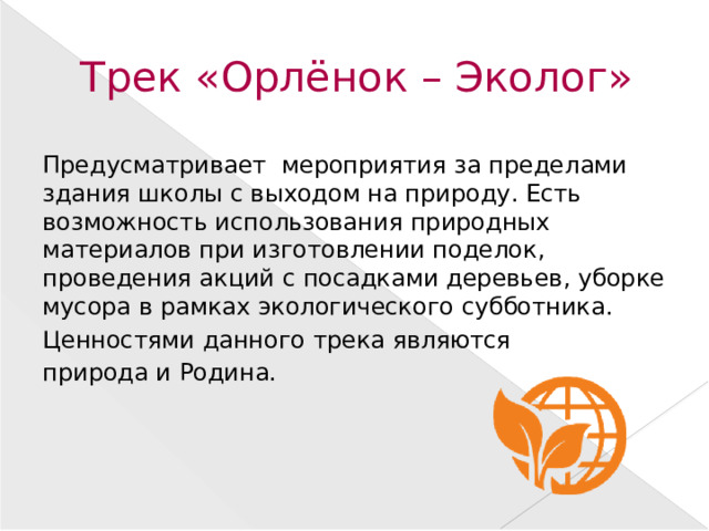 Трек «Орлёнок – Эколог» Предусматривает мероприятия за пределами здания школы с выходом на природу. Есть возможность использования природных материалов при изготовлении поделок, проведения акций с посадками деревьев, уборке мусора в рамках экологического субботника. Ценностями данного трека являются природа и Родина.