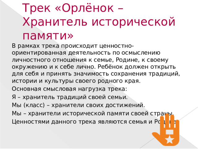 Трек «Орлёнок – Хранитель исторической памяти» В рамках трека происходит ценностно-ориентированная деятельность по осмыслению личностного отношения к семье, Родине, к своему окружению и к себе лично. Ребёнок должен открыть для себя и принять значимость сохранения традиций, истории и культуры своего родного края. Основная смысловая нагрузка трека: Я – хранитель традиций своей семьи. Мы (класс) – хранители своих достижений. Мы – хранители исторической памяти своей страны. Ценностями данного трека являются семья и Родина .