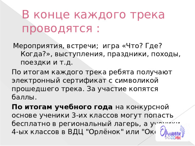 В конце каждого трека проводятся : Мероприятия, встречи; игра «Что? Где? Когда?», выступления, праздники, походы, поездки и т.д. По итогам каждого трека ребята получают электронный сертификат с символикой прошедшего трека. За участие копятся баллы. По итогам учебного года на конкурсной основе ученики 3-их классов могут попасть бесплатно в региональный лагерь, а ученики 4-ых классов в ВДЦ 