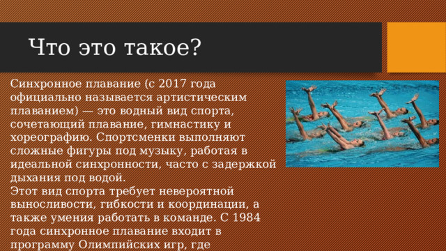 Что это такое? Синхронное плавание (с 2017 года официально называется артистическим плаванием) — это водный вид спорта, сочетающий плавание, гимнастику и хореографию. Спортсменки выполняют сложные фигуры под музыку, работая в идеальной синхронности, часто с задержкой дыхания под водой. Этот вид спорта требует невероятной выносливости, гибкости и координации, а также умения работать в команде. С 1984 года синхронное плавание входит в программу Олимпийских игр, где традиционно доминируют российские спортсменки.