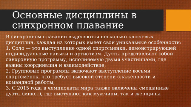 Основные дисциплины в синхронном плавание В синхронном плавании выделяются несколько ключевых дисциплин, каждая из которых имеет свои уникальные особенности: 1. Соло — это выступление одной спортсменки, демонстрирующей индивидуальные навыки и артистизм. Дуэты представляют собой синхронную программу, исполняемую двумя участницами, где важны координация и взаимодействие; 2. Групповые программы включают выступление восьми спортсменок, что требует высокой степени слаженности и командной работы; 3. С 2015 года в чемпионаты мира также включены смешанные дуэты (микст), где выступают как мужчины, так и женщины.