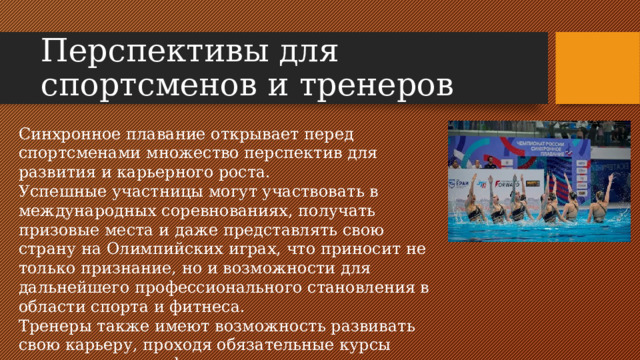 Перспективы для спортсменов и тренеров Синхронное плавание открывает перед спортсменами множество перспектив для развития и карьерного роста. Успешные участницы могут участвовать в международных соревнованиях, получать призовые места и даже представлять свою страну на Олимпийских играх, что приносит не только признание, но и возможности для дальнейшего профессионального становления в области спорта и фитнеса. Тренеры также имеют возможность развивать свою карьеру, проходя обязательные курсы повышения квалификации .