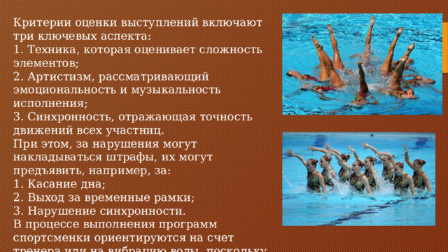 Критерии оценки выступлений включают три ключевых аспекта: 1. Техника, которая оценивает сложность элементов; 2. Артистизм, рассматривающий эмоциональность и музыкальность исполнения; 3. Синхронность, отражающая точность движений всех участниц. При этом, за нарушения могут накладываться штрафы, их могут предъявить, например, за: 1. Касание дна; 2. Выход за временные рамки; 3. Нарушение синхронности. В процессе выполнения программ спортсменки ориентируются на счет тренера или на вибрацию воды, поскольку звук в воде искажается.