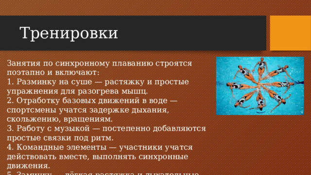 Тренировки Занятия по синхронному плаванию строятся поэтапно и включают: 1. Разминку на суше — растяжку и простые упражнения для разогрева мышц. 2. Отработку базовых движений в воде — спортсмены учатся задержке дыхания, скольжению, вращениям. 3. Работу с музыкой — постепенно добавляются простые связки под ритм. 4. Командные элементы — участники учатся действовать вместе, выполнять синхронные движения. 5. Заминку — лёгкая растяжка и дыхательные упражнения.