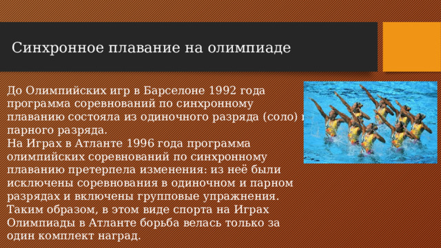 Синхронное плавание на олимпиаде   До Олимпийских игр в Барселоне 1992 года программа соревнований по синхронному плаванию состояла из одиночного разряда (соло) и парного разряда. На Играх в Атланте 1996 года программа олимпийских соревнований по синхронному плаванию претерпела изменения: из неё были исключены соревнования в одиночном и парном разрядах и включены групповые упражнения. Таким образом, в этом виде спорта на Играх Олимпиады в Атланте борьба велась только за один комплект наград.