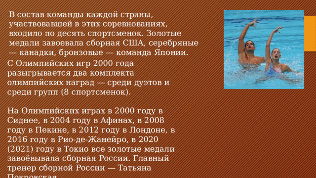 В состав команды каждой страны, участвовавшей в этих соревнованиях, входило по десять спортсменок. Золотые медали завоевала сборная США, серебряные — канадки, бронзовые — команда Японии. С Олимпийских игр 2000 года разыгрывается два комплекта олимпийских наград — среди дуэтов и среди групп (8 спортсменок). На Олимпийских играх в 2000 году в Сиднее, в 2004 году в Афинах, в 2008 году в Пекине, в 2012 году в Лондоне, в 2016 году в Рио-де-Жанейро, в 2020 (2021) году в Токио все золотые медали завоёвывала сборная России. Главный тренер сборной России — Татьяна Покровская.
