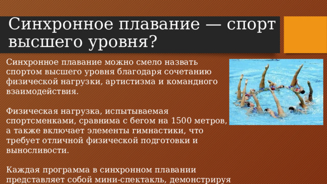 Синхронное плавание — спорт высшего уровня?   Синхронное плавание можно смело назвать спортом высшего уровня благодаря сочетанию физической нагрузки, артистизма и командного взаимодействия. Физическая нагрузка, испытываемая спортсменками, сравнима с бегом на 1500 метров, а также включает элементы гимнастики, что требует отличной физической подготовки и выносливости. Каждая программа в синхронном плавании представляет собой мини-спектакль, демонстрируя не только технические навыки, но и артистизм.