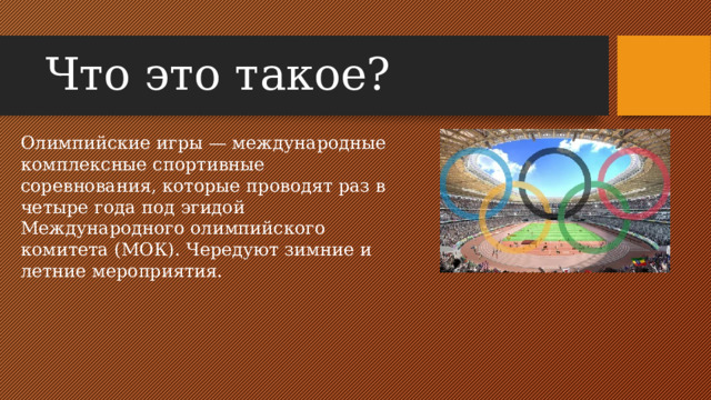 Что это такое? Олимпийские игры — международные комплексные спортивные соревнования, которые проводят раз в четыре года под эгидой Международного олимпийского комитета (МОК). Чередуют зимние и летние мероприятия.
