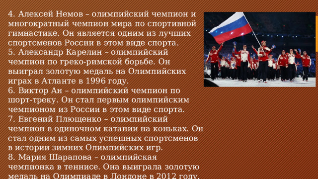 4. Алексей Немов – олимпийский чемпион и многократный чемпион мира по спортивной гимнастике. Он является одним из лучших спортсменов России в этом виде спорта. 5. Александр Карелин – олимпийский чемпион по греко-римской борьбе. Он выиграл золотую медаль на Олимпийских играх в Атланте в 1996 году. 6. Виктор Ан – олимпийский чемпион по шорт-треку. Он стал первым олимпийским чемпионом из России в этом виде спорта. 7. Евгений Плющенко – олимпийский чемпион в одиночном катании на коньках. Он стал одним из самых успешных спортсменов в истории зимних Олимпийских игр. 8. Мария Шарапова – олимпийская чемпионка в теннисе. Она выиграла золотую медаль на Олимпиаде в Лондоне в 2012 году.