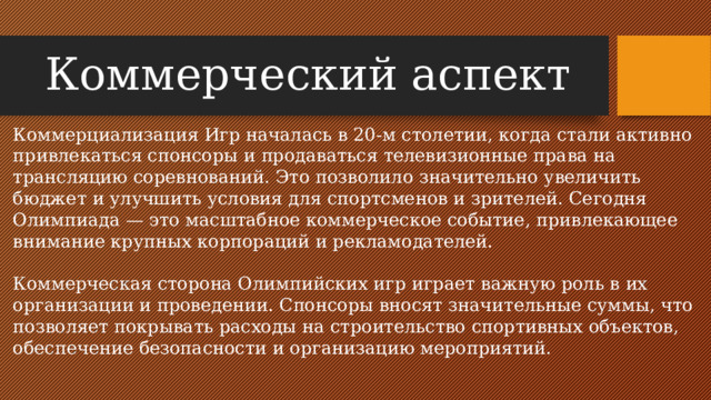 Коммерческий аспект Коммерциализация Игр началась в 20-м столетии, когда стали активно привлекаться спонсоры и продаваться телевизионные права на трансляцию соревнований. Это позволило значительно увеличить бюджет и улучшить условия для спортсменов и зрителей. Сегодня Олимпиада — это масштабное коммерческое событие, привлекающее внимание крупных корпораций и рекламодателей. Коммерческая сторона Олимпийских игр играет важную роль в их организации и проведении. Спонсоры вносят значительные суммы, что позволяет покрывать расходы на строительство спортивных объектов, обеспечение безопасности и организацию мероприятий.