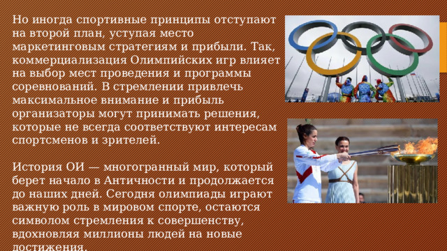 Но иногда спортивные принципы отступают на второй план, уступая место маркетинговым стратегиям и прибыли. Так, коммерциализация Олимпийских игр влияет на выбор мест проведения и программы соревнований. В стремлении привлечь максимальное внимание и прибыль организаторы могут принимать решения, которые не всегда соответствуют интересам спортсменов и зрителей. История ОИ — многогранный мир, который берет начало в Античности и продолжается до наших дней. Сегодня олимпиады играют важную роль в мировом спорте, остаются символом стремления к совершенству, вдохновляя миллионы людей на новые достижения.