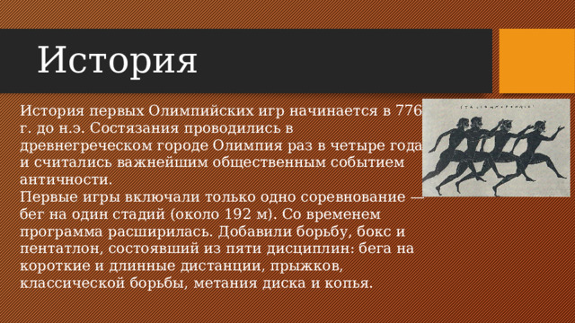 История История первых Олимпийских игр начинается в 776 г. до н.э. Состязания проводились в древнегреческом городе Олимпия раз в четыре года и считались важнейшим общественным событием античности. Первые игры включали только одно соревнование — бег на один стадий (около 192 м). Со временем программа расширилась. Добавили борьбу, бокс и пентатлон, состоявший из пяти дисциплин: бега на короткие и длинные дистанции, прыжков, классической борьбы, метания диска и копья.