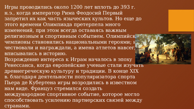 Игры проводились около 1200 лет вплоть до 393 г. н.э., когда император Рима Феодосий Первый запретил их как часть языческих культов. Но еще до этого времени Олимпиада претерпела много изменений, при этом всегда оставаясь важным религиозным и спортивным событием. Олимпийские чемпионы становились национальными героями; их чествовали и награждали, а имена атлетов навсегда вписывались в историю. Возрождение интереса к Играм началось в эпоху Ренессанса, когда европейские ученые стали изучать древнегреческую культуру и традиции. В конце XIX в. благодаря деятельности популяризатора спорта Пьера де Кубертена игры возродились в известном нам виде. Француз стремился создать международное спортивное событие, которое могло способствовать усилению партнерских связей между странами.