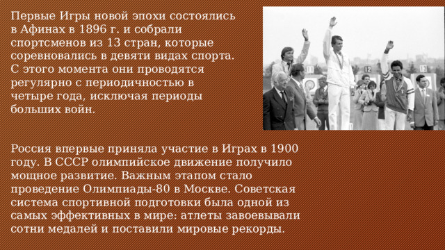 Первые Игры новой эпохи состоялись в Афинах в 1896 г. и собрали спортсменов из 13 стран, которые соревновались в девяти видах спорта. С этого момента они проводятся регулярно с периодичностью в четыре года, исключая периоды больших войн. Россия впервые приняла участие в Играх в 1900 году. В СССР олимпийское движение получило мощное развитие. Важным этапом стало проведение Олимпиады-80 в Москве. Советская система спортивной подготовки была одной из самых эффективных в мире: атлеты завоевывали сотни медалей и поставили мировые рекорды.