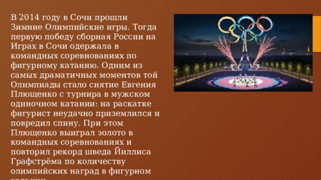В 2014 году в Сочи прошли Зимние Олимпийские игры. Тогда первую победу сборная России на Играх в Сочи одержала в командных соревнованиях по фигурному катанию. Одним из самых драматичных моментов той Олимпиады стало снятие Евгения Плющенко с турнира в мужском одиночном катании: на раскатке фигурист неудачно приземлился и повредил спину. При этом Плющенко выиграл золото в командных соревнованиях и повторил рекорд шведа Йиллиса Графстрёма по количеству олимпийских наград в фигурном катании.