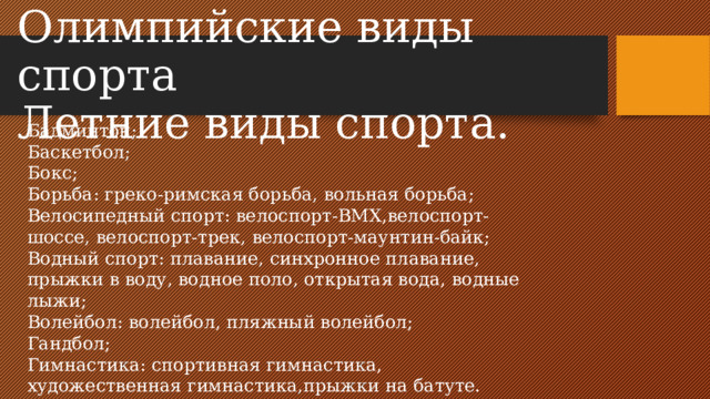 Олимпийские виды спорта  Летние виды спорта. Бадминтон; Баскетбол; Бокс; Борьба: греко-римская борьба, вольная борьба; Велосипедный спорт: велоспорт-BMX,велоспорт-шоссе, велоспорт-трек, велоспорт-маунтин-байк; Водный спорт: плавание, синхронное плавание, прыжки в воду, водное поло, открытая вода, водные лыжи; Волейбол: волейбол, пляжный волейбол; Гандбол; Гимнастика: спортивная гимнастика, художественная гимнастика,прыжки на батуте.