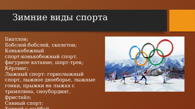 Зимние виды спорта   Биатлон; Бобслей:бобслей, скелетон; Конькобежный спорт:конькобежный спорт, фигурное катание, шорт-трек; Кёрлинг; Лыжный спорт: горнолыжный спорт, лыжное двоеборье, лыжные гонки, прыжки на лыжах с трамплина, сноубординг, фристайл; Санный спорт; Хоккей с шайбой.