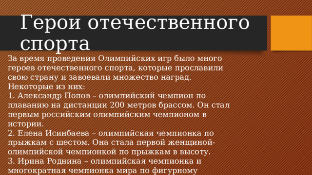 Герои отечественного спорта За время проведения Олимпийских игр было много героев отечественного спорта, которые прославили свою страну и завоевали множество наград. Некоторые из них: 1. Александр Попов – олимпийский чемпион по плаванию на дистанции 200 метров брассом. Он стал первым российским олимпийским чемпионом в истории. 2. Елена Исинбаева – олимпийская чемпионка по прыжкам с шестом. Она стала первой женщиной-олимпийской чемпионкой по прыжкам в высоту. 3. Ирина Роднина – олимпийская чемпионка и многократная чемпионка мира по фигурному катанию. Она является одной из самых известных российских спортсменок.