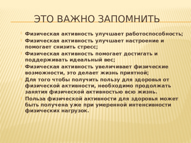 Это важно запомнить Физическая активность улучшает работоспособность; Физическая активность улучшает настроение и помогает снизить стресс; Физическая активность помогает достигать и поддерживать идеальный вес; Физическая активность увеличивает физические возможности, это делает жизнь приятной; Для того чтобы получить пользу для здоровья от физической активности, необходимо продолжать занятия физической активностью всю жизнь. Польза физической активности для здоровья может быть получена уже при умеренной интенсивности физических нагрузок.