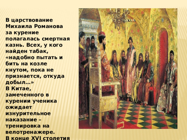 В царствование Михаила Романова за курение полагалась смертная казнь. Всех, у кого найден табак, «надобно пытать и бить на козле кнутом, пока не признается, откуда добыл…» В Китае, замеченного в курении ученика ожидает изнурительное наказание – тренировка на велотренажере. В конце XVI столетия в Англии за курение казнили, а головы казненных с трубкой во рту выставляли на площади.