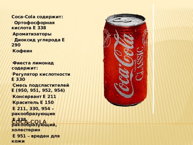 Coca-Cola содержит:  Ортофосфорная кислота Е 338 Ароматизаторы  Диоксид углерода Е 290 Кофеин  Фиеста лимонад содержит: Регулятор кислотности Е 330 Смесь подсластителей Е (950, 951, 952, 954) Консервант Е 211 Краситель Е 150 Е 211, 330, 954 – ракообразующие Е 338 ракообразующий, холестерин Е 951 – вреден для кожи COCA-COLA