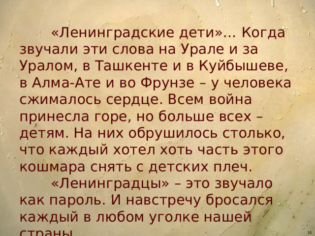 «Ленинградские дети»… Когда звучали эти слова на Урале и за Уралом, в Ташкенте и в Куйбышеве, в Алма-Ате и во Фрунзе – у человека сжималось сердце. Всем война принесла горе, но больше всех – детям. На них обрушилось столько, что каждый хотел хоть часть этого кошмара снять с детских плеч.  «Ленинградцы» – это звучало как пароль. И навстречу бросался каждый в любом уголке нашей страны.