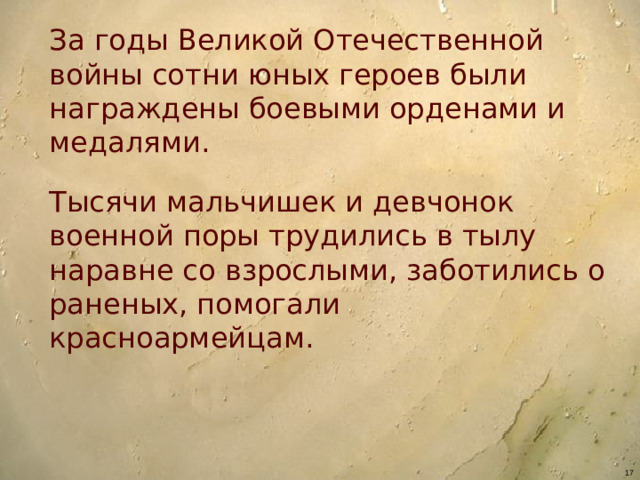 За годы Великой Отечественной войны сотни юных героев были награждены боевыми орденами и медалями. Тысячи мальчишек и девчонок военной поры трудились в тылу наравне со взрослыми, заботились о раненых, помогали красноармейцам.
