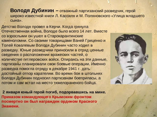 Володя Дубинин – отважный партизанский разведчик, герой широко известной книги Л. Кассиля и М. Поляновского «Улица младшего сына». Детство Володя провел в Керчи. Когда грянула Отечественная война, Володе было всего 14 лет. Вместе со взрослыми он ушел в Старокарантинские каменоломни. Со своими товарищами Ваней Гриценко и Толей Ковалевым Володя Дубинин часто ходил в разведку. Юные разведчики приносили в отряд ценные сведения о расположении вражеских частей, о количестве гитлеровских войск. Опираясь на эти данные, партизаны планировали свои боевые операции. Именно разведка помогла отряду в декабре 1941 г. дать достойный отпор карателям. Во время боя в штольнях Володя Дубинин подносил партизанам боеприпасы, а потом и сам встал на место тяжелораненого бойца.  2 января юный герой погиб, подорвавшись на мине. Приказом командующего Крымским фронтом посмертно он был награжден орденом Красного Знамени.