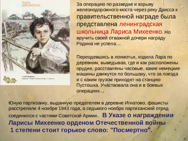 За операцию по разведке и взрыву железнодорожного моста через реку Дрисса к правительственной награде была представлена ленинградская школьница Лариса Михеенко . Но вручить своей отважной дочери награду Родина не успела… Переодевшись в лохмотья, ходила Лара по деревням, выведывая, где и как расположены орудия, расставлены часовые, какие немецкие машины движутся по большаку, что за поезда и с каким грузом приходят на станцию Пустошка. Участвовала она и в боевых операциях… Юную партизанку, выданную предателем в деревне Игнатово, фашисты расстреляли 4 ноября 1943 года, а седьмого ноября партизанский отряд соединился с частями Советской Армии . В Указе о награждении Ларисы Михеенко орденом Отечественной войны  1 степени стоит горькое слово: 