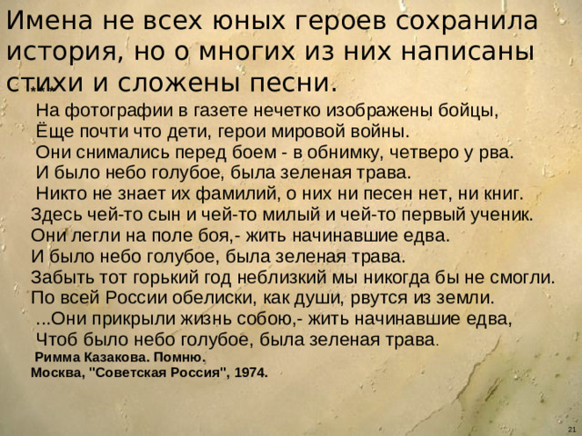 Имена не всех юных героев сохранила история, но о многих из них написаны стихи и сложены песни.  * * *   На фотографии в газете нечетко изображены бойцы,  Ёще почти что дети, герои мировой войны.  Они снимались перед боем - в обнимку, четверо у рва.  И было небо голубое, была зеленая трава.  Никто не знает их фамилий, о них ни песен нет, ни книг. Здесь чей-то сын и чей-то милый и чей-то первый ученик. Они легли на поле боя,- жить начинавшие едва. И было небо голубое, была зеленая трава. Забыть тот горький год неблизкий мы никогда бы не смогли. По всей России обелиски, как души, рвутся из земли.  ...Они прикрыли жизнь собою,- жить начинавшие едва,  Чтоб было небо голубое, была зеленая трава .  Римма Казакова. Помню.  Москва, 