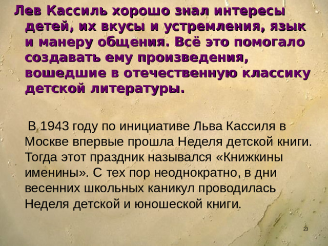 Лев Кассиль хорошо знал интересы детей, их вкусы и устремления, язык и манеру общения. Всё это помогало создавать ему произведения, вошедшие в отечественную классику детской литературы.   В 1943 году по инициативе Льва Кассиля в Москве впервые прошла Неделя детской книги. Тогда этот праздник назывался «Книжкины именины». С тех пор неоднократно, в дни весенних школьных каникул проводилась Неделя детской и юношеской книги.