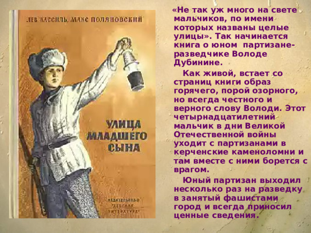 «Не так уж много на свете мальчиков, по имени которых названы целые улицы». Так начинается книга о юном партизане-разведчике Володе Дубинине.  Как живой, встает со страниц книги образ горячего, порой озорного, но всегда честного и верного слову Володи. Этот четырнадцатилетний мальчик в дни Великой Отечественной войны уходит с партизанами в керченские каменоломни и там вместе с ними борется с врагом.  Юный партизан выходил несколько раз на разведку в занятый фашистами город и всегда приносил ценные сведения.