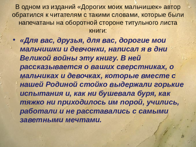В одном из изданий «Дорогих моих мальчишек» автор обратился к читателям с такими словами, которые были напечатаны на оборотной стороне титульного листа книги: «Для вас, друзья, для вас, дорогие мои мальчишки и девчонки, написал я в дни Великой войны эту книгу. В ней рассказывается о ваших сверстниках, о мальчиках и девочках, которые вместе с нашей Родиной стойко выдержали горькие испытания и, как ни бушевала буря, как тяжко ни приходилось им порой, учились, работали и не расставались с самыми заветными мечтами.
