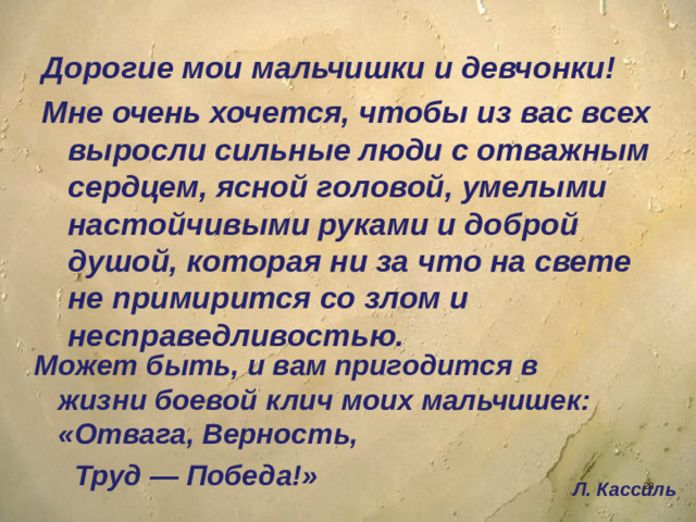 Дорогие мои мальчишки и девчонки! Мне очень хочется, чтобы из вас всех выросли сильные люди с отважным сердцем, ясной головой, умелыми настойчивыми руками и доброй душой, которая ни за что на свете не примирится со злом и несправедливостью.  Может быть, и вам пригодится в жизни боевой клич моих мальчишек: «Отвага, Верность,  Труд — Победа!» Л. Кассиль