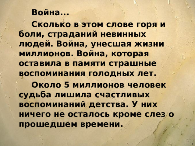 Война...  Сколько в этом слове горя и боли, страданий невинных людей. Война, унесшая жизни миллионов. Война, которая оставила в памяти страшные воспоминания голодных лет.  Около 5 миллионов человек судьба лишила счастливых воспоминаний детства. У них ничего не осталось кроме слез о прошедшем времени.