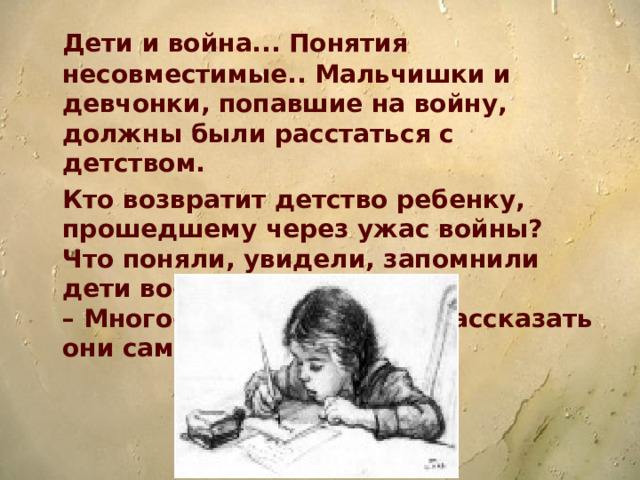 Дети и война... Понятия несовместимые.. Мальчишки и девчонки, попавшие на войну, должны были расстаться с детством.  Кто возвратит детство ребенку, прошедшему через ужас войны?  Что поняли, увидели, запомнили дети военной поры?  – Многое. Об этом смогут рассказать они сами.