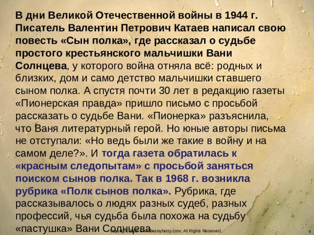 В дни Великой Отечественной войны в 1944 г. Писатель Валентин Петрович Катаев написал свою повесть «Сын полка», где рассказал о судьбе простого крестьянского мальчишки Вани Солнцева , у которого война отняла всё: родных и близких, дом и само детство мальчишки ставшего сыном полка. А спустя почти 30 лет в редакцию газеты «Пионерская правда» пришло письмо с просьбой рассказать о судьбе Вани. «Пионерка» разъяснила, что Ваня литературный герой. Но юные авторы письма не отступали: «Но ведь были же такие в войну и на самом деле?». И тогда газета обратилась к «красным следопытам» с просьбой заняться поиском сынов полка. Так в 1968 г. возникла рубрика «Полк сынов полка». Рубрика, где рассказывалось о людях разных судеб, разных профессий, чья судьба была похожа на судьбу «пастушка» Вани Солнцева. copyright 2006 www.brainybetty.com; All Rights Reserved.