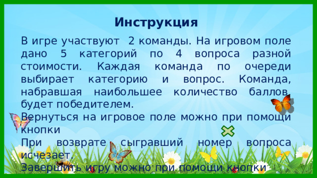 Инструкция  В игре участвуют 2 команды. На игровом поле дано 5 категорий по 4 вопроса разной стоимости. Каждая команда по очереди выбирает категорию и вопрос. Команда, набравшая наибольшее количество баллов, будет победителем. Вернуться на игровое поле можно при помощи кнопки При возврате сыгравший номер вопроса исчезает. Завершить игру можно при помощи кнопки