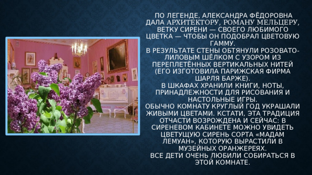 По легенде, Александра Фёдоровна дала архитектору, Роману Мельцеру, ветку сирени — своего любимого цветка — чтобы он подобрал цветовую гамму.  В результате стены обтянули розовато-лиловым шёлком с узором из переплетённых вертикальных нитей (его изготовила парижская фирма Шарля Барже).  В шкафах хранили книги, ноты, принадлежности для рисования и настольные игры.  Обычно комнату круглый год украшали живыми цветами. Кстати, эта традиция отчасти возрождена и сейчас: в Сиреневом кабинете можно увидеть цветущую сирень сорта «Мадам Лемуан», которую вырастили в музейных оранжереях.  Все Дети очень любили собираться в этой комнате.
