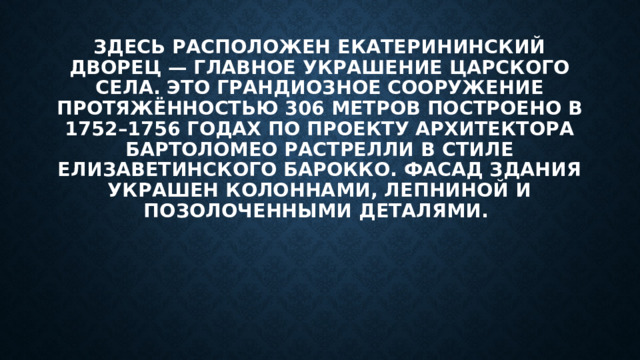 Здесь расположен Екатерининский дворец — главное украшение Царского Села. Это грандиозное сооружение протяжённостью 306 метров построено в 1752–1756 годах по проекту архитектора Бартоломео Растрелли в стиле елизаветинского барокко. Фасад здания украшен колоннами, лепниной и позолоченными деталями. 