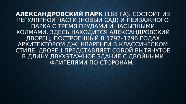 Александровский парк  (188 га). Состоит из регулярной части (Новый сад) и пейзажного парка с тремя прудами и насыпными холмами. Здесь находится Александровский дворец, построенный в 1792–1796 годах архитектором Дж. Кваренги в классическом стиле. Дворец представляет собой вытянутое в длину двухэтажное здание с двойными флигелями по сторонам. 
